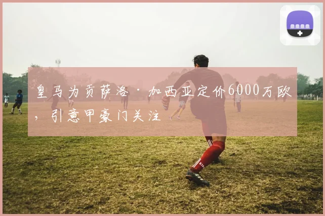 皇马为贡萨洛·加西亚定价6000万欧,引意甲豪门关注