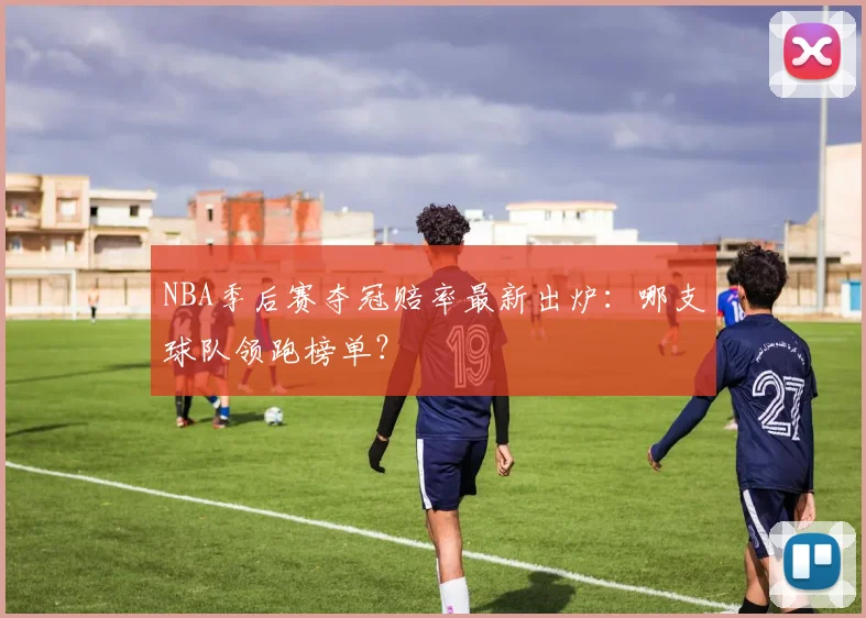 NBA季后赛夺冠赔率最新出炉:哪支球队领跑榜单?