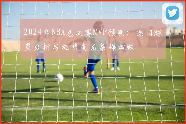2024年NBA总决赛MVP预测:热门球星分析与经典高光集锦回顾