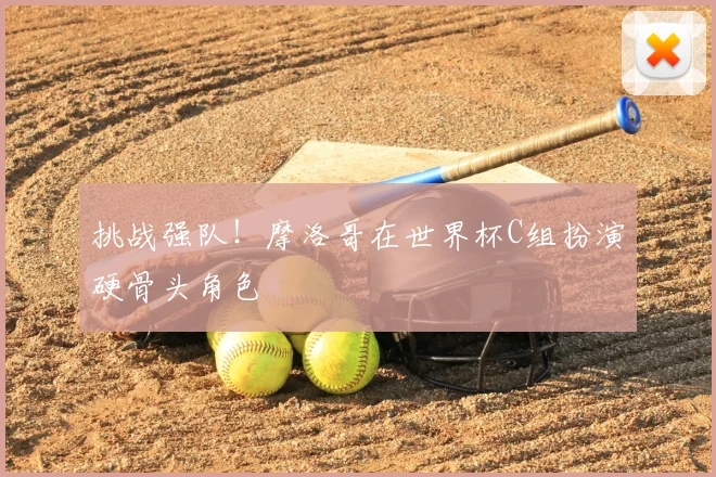 挑战强队！摩洛哥在世界杯C组扮演硬骨头角色