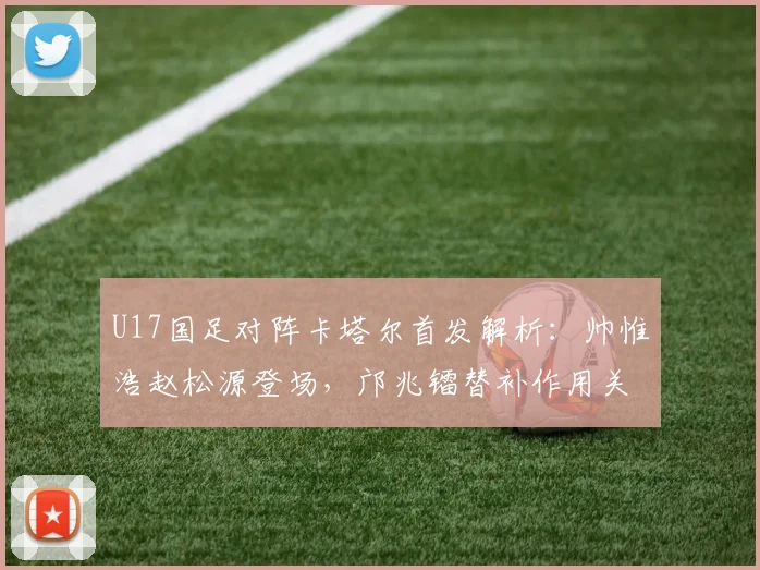 U17国足对阵卡塔尔首发解析:帅惟浩赵松源登场,邝兆镭替补作用关键