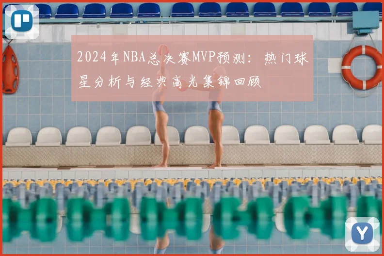 2024年NBA总决赛MVP预测:热门球星分析与经典高光集锦回顾