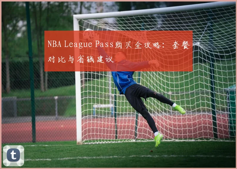 NBA League Pass购买全攻略:套餐对比与省钱建议