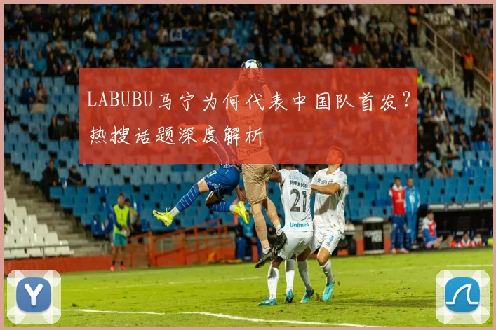 LABUBU马宁为何代表中国队首发?热搜话题深度解析