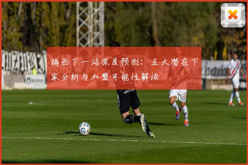 梅西下一站深度预测:五大潜在下家分析与加盟可能性解读