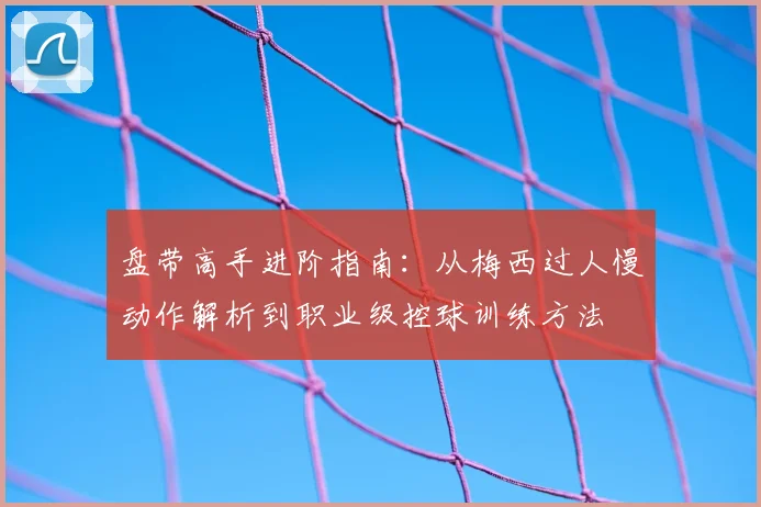 盘带高手进阶指南:从梅西过人慢动作解析到职业级控球训练方法