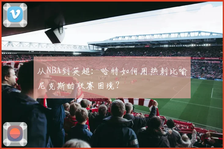 从NBA到英超:哈特如何用热刺比喻尼克斯的联赛困境?