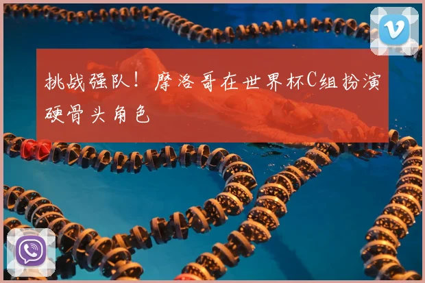 挑战强队!摩洛哥在世界杯C组扮演硬骨头角色