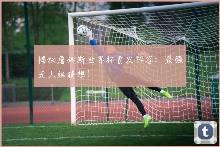 揭秘詹姆斯世界杯首发阵容：最强五人组猜想！