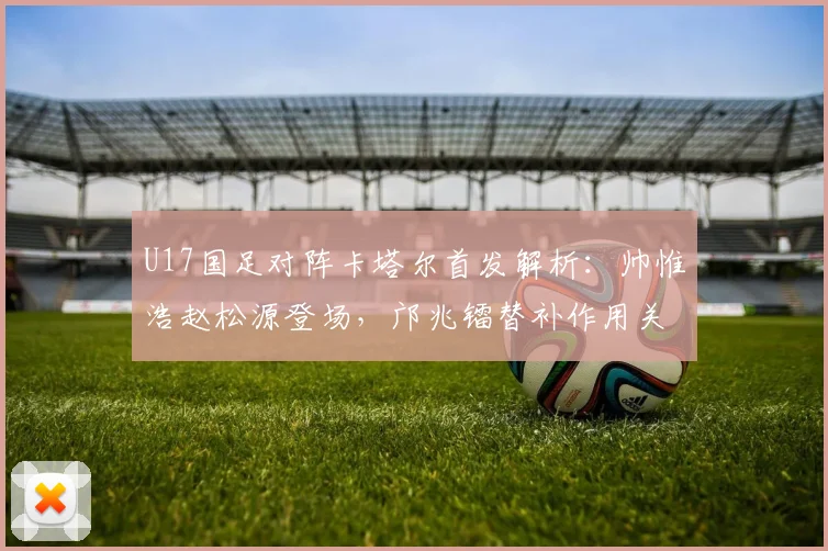 U17国足对阵卡塔尔首发解析:帅惟浩赵松源登场,邝兆镭替补作用关键