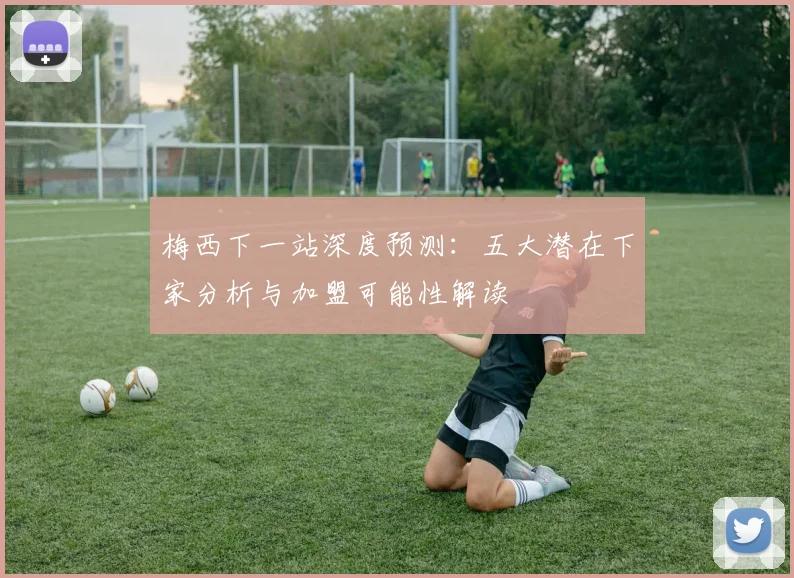 梅西下一站深度预测:五大潜在下家分析与加盟可能性解读